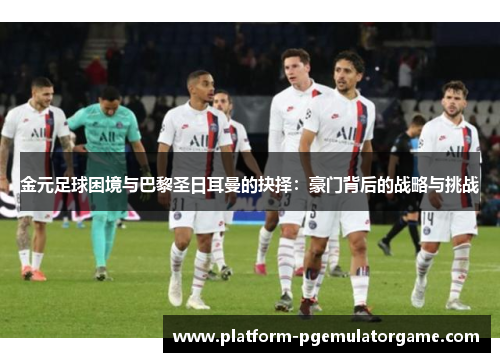 金元足球困境与巴黎圣日耳曼的抉择：豪门背后的战略与挑战