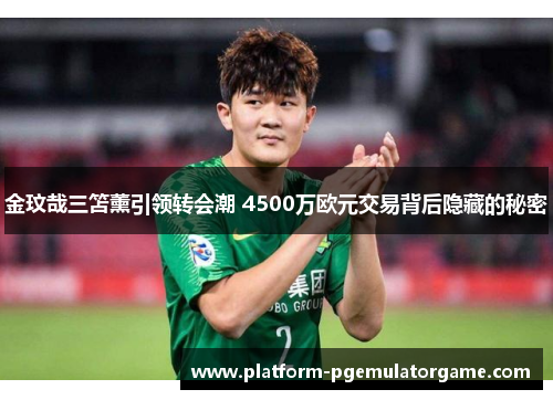 金玟哉三笘薰引领转会潮 4500万欧元交易背后隐藏的秘密