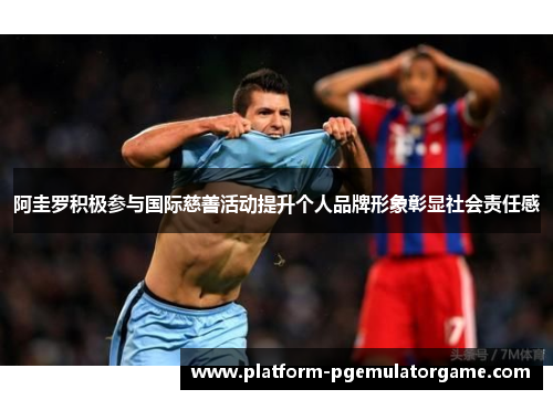 阿圭罗积极参与国际慈善活动提升个人品牌形象彰显社会责任感