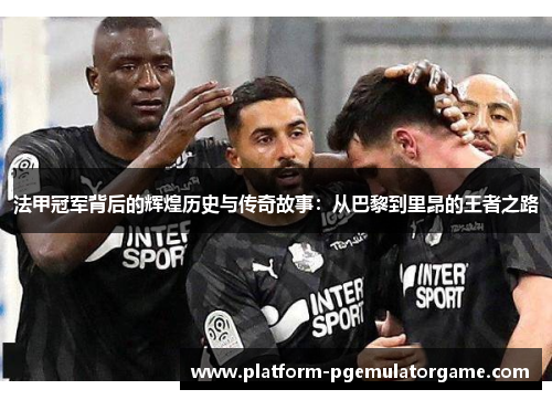 法甲冠军背后的辉煌历史与传奇故事：从巴黎到里昂的王者之路