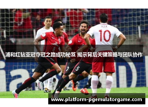 浦和红钻亚冠夺冠之路成功秘笈 揭示背后关键策略与团队协作 浦和红钻亚冠夺冠之路成功秘笈 揭示背后关键策略与团队协作