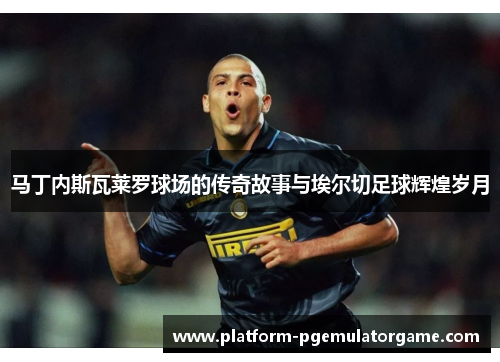 马丁内斯瓦莱罗球场的传奇故事与埃尔切足球辉煌岁月