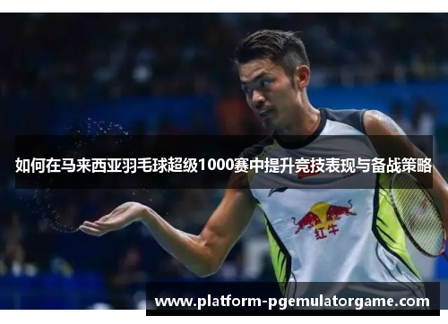 如何在马来西亚羽毛球超级1000赛中提升竞技表现与备战策略