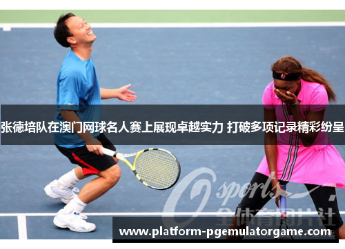 张德培队在澳门网球名人赛上展现卓越实力 打破多项记录精彩纷呈