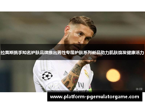 拉莫斯携手知名护肤品牌推出男性专属护肤系列新品助力肌肤焕发健康活力