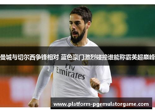 曼城与切尔西争锋相对 蓝色豪门激烈碰撞谁能称霸英超巅峰