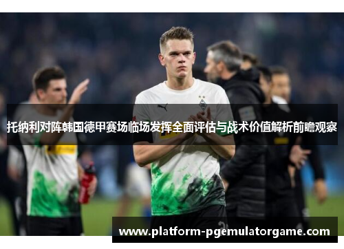 托纳利对阵韩国德甲赛场临场发挥全面评估与战术价值解析前瞻观察