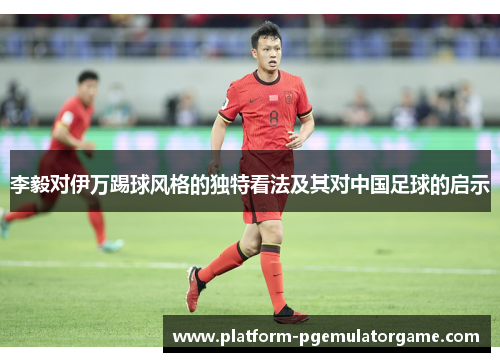 李毅对伊万踢球风格的独特看法及其对中国足球的启示 李毅对伊万踢球风格的独特看法及其对中国足球的启示