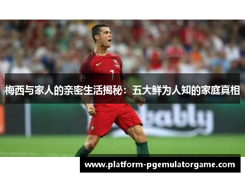 梅西与家人的亲密生活揭秘:五大鲜为人知的家庭真相 梅西与家人的亲密生活揭秘:五大鲜为人知的家庭真相
