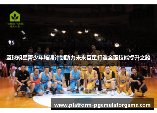 篮球明星青少年培训计划助力未来巨星打造全面技能提升之路