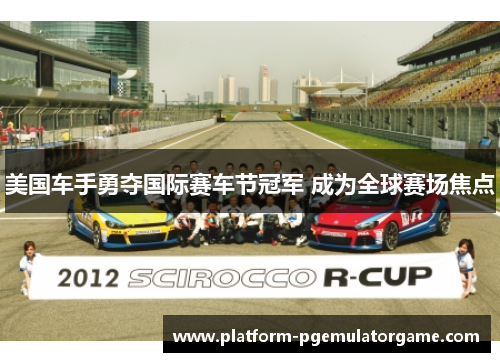 美国车手勇夺国际赛车节冠军 成为全球赛场焦点
