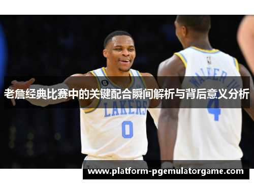 老詹经典比赛中的关键配合瞬间解析与背后意义分析