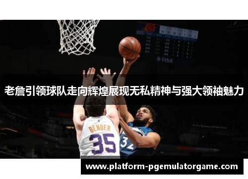 老詹引领球队走向辉煌展现无私精神与强大领袖魅力