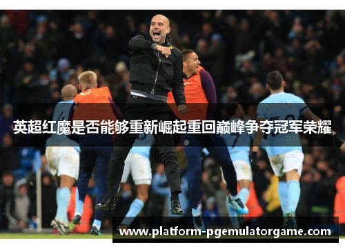 英超红魔是否能够重新崛起重回巅峰争夺冠军荣耀