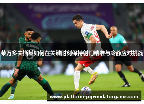 莱万多夫斯基如何在关键时刻保持射门精准与冷静应对挑战