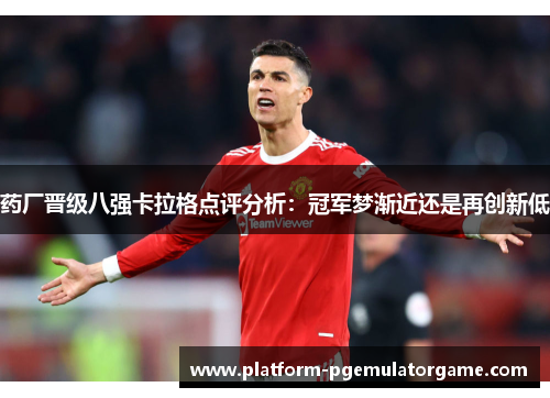 药厂晋级八强卡拉格点评分析：冠军梦渐近还是再创新低