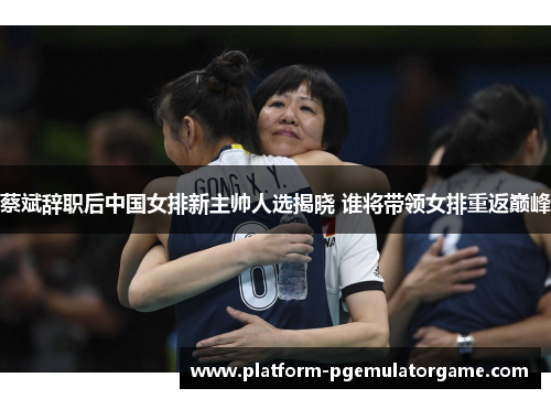 蔡斌辞职后中国女排新主帅人选揭晓 谁将带领女排重返巅峰