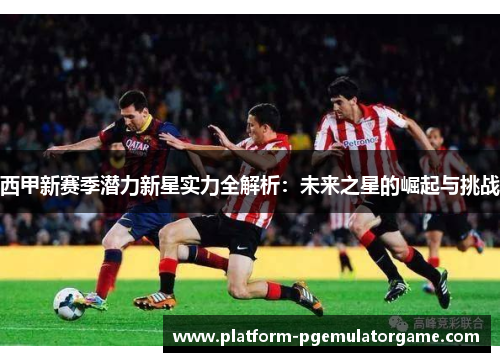西甲新赛季潜力新星实力全解析：未来之星的崛起与挑战