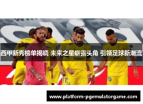 西甲新秀榜单揭晓 未来之星崭露头角 引领足球新潮流
