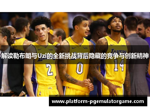 解读勒布朗与Uzi的全新挑战背后隐藏的竞争与创新精神