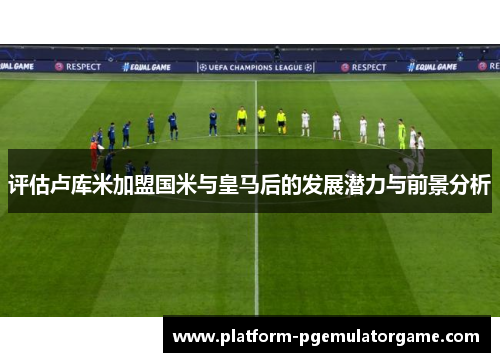 评估卢库米加盟国米与皇马后的发展潜力与前景分析 评估卢库米加盟国米与皇马后的发展潜力与前景分析