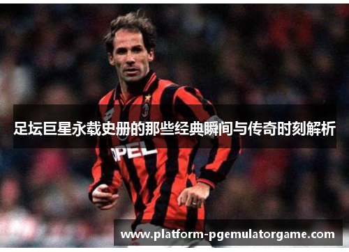 足坛巨星永载史册的那些经典瞬间与传奇时刻解析