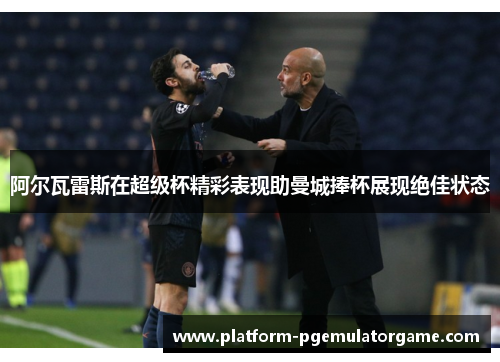 阿尔瓦雷斯在超级杯精彩表现助曼城捧杯展现绝佳状态