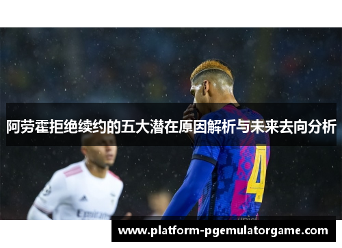 阿劳霍拒绝续约的五大潜在原因解析与未来去向分析